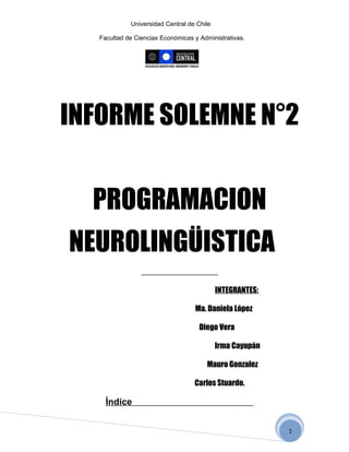 Universidad Central de Chile

   Facultad de Ciencias Económicas y Administrativas.




INFORME SOLEMNE N°2


  PROGRAMACION
NEUROLINGÜISTICA
                                            INTEGRANTES:

                                   Ma. Daniela López

                                     Diego Vera

                                            Irma Cayupán

                                        Mauro Gonzalez

                                   Carlos Stuardo.

     Índice


                                                           1
 