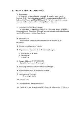 b) ADJUDICACIÓN DE MENOR CUANTÍA:

     1. Requisición:
        Se presentan las necesidades al encargado de logística (en el caso de
    Sistemas UNI) o al representante de cada de cada departamento (Centro de
    Información, Consultoría FIIS, CEIIS, etc.). Se elabora el expediente recompra
    que es el cuadro de necesidades y otrazo pedidos no incluidos.


     2. Análisis del expediente de compras:
         Se diferencian los tipos de necesidades en tres grupos: Bienes, Servicios y
    Bienes de Capital. También se diferencia las cantidades que serán adquiridas en
    función del consumo y utilización probable.


     3. Decanato FIIS:
         El decano y la comisión de Economía verifican el monto de las
    necesidades.

     4. Comité especial de menor cuantía.

     5. Organización y Ejecución de los Procesos de Compras.

        a. Elaboración de las bases
        b. Divulgación.
        c. Evaluación.

     6. Ingreso al Sistema de CONSUCODE:
         Se registra la operación de la compra.

     7. Emisión y Formalización de las Órdenes de Compra.

     8. Ejecución de órdenes de compra y/o servicios.

     9. Aprobación del Decanato:
            De la compra hecha.

     10. Almacén UNI

     11. Salida de bienes, abastecimiento FIIS

     12. Salida de bienes, Dependencias FIIS (Centro de Información, CEIIS, etc.)
 