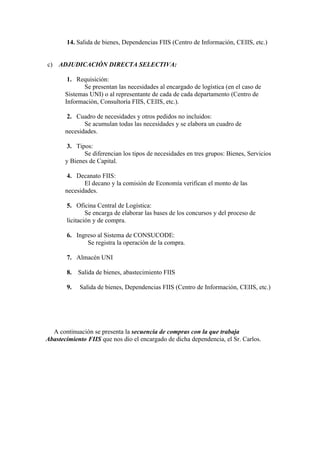 14. Salida de bienes, Dependencias FIIS (Centro de Información, CEIIS, etc.)


c) ADJUDICACIÓN DIRECTA SELECTIVA:

        1. Requisición:
              Se presentan las necesidades al encargado de logística (en el caso de
       Sistemas UNI) o al representante de cada de cada departamento (Centro de
       Información, Consultoría FIIS, CEIIS, etc.).

        2. Cuadro de necesidades y otros pedidos no incluidos:
              Se acumulan todas las necesidades y se elabora un cuadro de
       necesidades.

        3. Tipos:
              Se diferencian los tipos de necesidades en tres grupos: Bienes, Servicios
       y Bienes de Capital.

        4. Decanato FIIS:
              El decano y la comisión de Economía verifican el monto de las
       necesidades.

       5. Oficina Central de Logística:
               Se encarga de elaborar las bases de los concursos y del proceso de
       licitación y de compra.

       6. Ingreso al Sistema de CONSUCODE:
              Se registra la operación de la compra.

       7. Almacén UNI

       8.   Salida de bienes, abastecimiento FIIS

       9.   Salida de bienes, Dependencias FIIS (Centro de Información, CEIIS, etc.)




  A continuación se presenta la secuencia de compras con la que trabaja
Abastecimiento FIIS que nos dio el encargado de dicha dependencia, el Sr. Carlos.
 