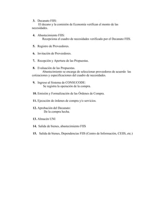 3. Decanato FIIS:
    El decano y la comisión de Economía verifican el monto de las
necesidades.

4. Abastecimiento FIIS:
      Recepciona el cuadro de necesidades verificado por el Decanato FIIS.

5. Registro de Proveedores.

6. Invitación de Proveedores.

7. Recepción y Apertura de las Propuestas.

 8. Evaluación de las Propuestas.
        Abastecimiento se encarga de seleccionar proveedores de acuerdo las
cotizaciones y especificaciones del cuadro de necesidades.

9. Ingreso al Sistema de CONSUCODE:
       Se registra la operación de la compra.

10. Emisión y Formalización de las Órdenes de Compra.

11. Ejecución de órdenes de compra y/o servicios.

12. Aprobación del Decanato:
        De la compra hecha.

13. Almacén UNI

14. Salida de bienes, abastecimiento FIIS

15. Salida de bienes, Dependencias FIIS (Centro de Información, CEIIS, etc.)
 