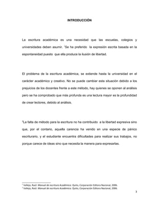 INTRODUCCIÓN




La escritura académica es una necesidad que las escuelas, colegios y

universidades deben asumir. 1Se ha preferido la expresión escrita basada en la

espontaneidad puesto que ella produce la ilusión de libertad.




El problema de la escritura académica, se extiende hasta la universidad en el

carácter académico y creativo. No se puede cambiar esta situación debido a los

prejuicios de los docentes frente a este método, hay quienes se oponen al análisis

pero se ha comprobado que más profunda es una lectura mayor es la profundidad

de crear lectores, debido al análisis.




2
    La falta de método para la escritura no ha contribuido a la libertad expresiva sino

que, por el contario, aquella carencia ha venido en una especie de pánico

escriturario, y el estudiante encuentra dificultades para realizar sus trabajos, no

porque carece de ideas sino que necesita la manera para expresarlas.




1
    Vallejo, Raúl. Manual de escritura Académica. Quito, Corporación Editora Nacional, 2006.
2
    Vallejo, Raúl. Manual de escritura Académica. Quito, Corporación Editora Nacional, 2006.
                                                                                               3
 