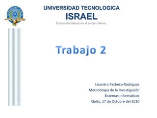 UNIVERSIDAD TECNOLOGICAISRAELFormando líderes en el tercer milenio. Trabajo 2 Lisandro Pacheco Rodríguez Metodología de la Investigación Sistemas Informáticos Quito, 17 de Octubre del 2010 