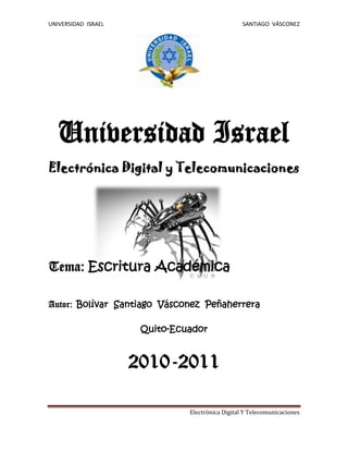 1967865-185420  Universidad Israel <br />977265775335Electrónica Digital y Telecomunicaciones<br />   <br />Tema: Escritura Académica<br />Autor: Bolívar  Santiago  Vásconez  Peñaherrera <br />Quito-Ecuador<br />2010-2011<br />Contenido TOC  quot;
1-3quot;
    INTRODUCCIÓN PAGEREF _Toc275108796  2CUADRO COMPARATIVO PAGEREF _Toc275108797  3BIBLIOGRAFÍA PAGEREF _Toc275108798  3<br />INTRODUCCIÓN <br />Nosotros como miembros de una comunidad estudiantil, debemos apegarnos a las normas impuestas por las instituciones educativas a las que pertenecemos, pero a más de eso  nos corresponde tener una “ETICA ACADEMICA” en la cual están incluidos muchos valores humanos, entre los cuales se debe destacar el respeto a los derechos de propiedad intelectual.<br />También es importante recoger la definición de ética, desde un punto de vista etimológico, dada por Claver, Llopis y Gascó (1997, p. 175), como el conjunto de principios y reglas morales que regulan el comportamiento y las relaciones humanas y también como la ciencia normativa que guía a la persona hacia el bien.  CITATION MAR03  12298 (VILLARROYA, 2003)<br />Uno de los mayores problemas que nos sucede a diario cuando realizamos nuestros trabajos académicos es que olvidamos  citar las fuentes de las que sacamos la información, sin dar el debido reconocimiento a los autores de dichas  fuentes.<br />“A veces se piensa  equivocadamente que las citas abundantes  disminuyen la  calidad del trabajo de investigación;  todo lo contrario: una buena investigación reconoce de manera  escrupulosa  las fuentes consultadas y evidencia ante los lectores el esfuerzo desplegado por quien ha investigado.” (Vallejo, pág. 17)<br />CUADRO COMPARATIVO<br />CONDUCTA IMPROCEDENTE COLUSÍONPLAGIOAquel comportamiento por el que una persona trata de aprovecharse de otra sorprendiéndola en su honradez. CITATION MAR03  12298  (VILLARROYA, 2003)Es todo intento por parte del alumno o alumna de obtener ventaja no justificada en un componente de evaluación. CITATION Raú06  12298  (Vallejo, 2006) Es permitir que un trabajo de nuestra autoría se usado por terceros. Esla apropiación intelectual de un tercero. CITATION Raú06  12298  (Vallejo, 2006) <br />BIBLIOGRAFÍA BIBLIOGRAPHY Álvarez López, E. (1997). Razones para una ética empresarial (73 ed.). Economistaas .Vallejo, R. (2006). Manual de escritura academica. Quito: Editora Nacional.VILLARROYA, M. B. (2003). ALTERACIONES Y MANIPULACIONES DE LA CONTABILIDAD. Vallalodid.<br />