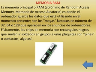 MEMORIA RAM
La memoria principal o RAM (acrónimo de Random Access
Memory, Memoria de Acceso Aleatorio) es donde el
ordenador guarda los datos que está utilizando en el
momento presente; son los "megas" famosos en número de
32, 64 ó 128 que aparecen en los anuncios de ordenadores.
Físicamente, los chips de memoria son rectángulos negros
que suelen ir soldados en grupos a unas plaquitas con "pines"
o contactos, algo así:
 