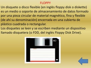 FLOPPY
Un disquete o disco flexible (en inglés floppy disk o diskette)
es un medio o soporte de almacenamiento de datos formado
por una pieza circular de material magnético, fina y flexible
(de ahí su denominación) encerrada en una cubierta de
plástico cuadrada o rectangular.
Los disquetes se leen y se escriben mediante un dispositivo
llamado disquetera (o FDD, del inglés Floppy Disk Drive).
 