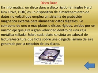 Disco Duro
En informática, un disco duro o disco rígido (en inglés Hard
Disk Drive, HDD) es un dispositivo de almacenamiento de
datos no volátil que emplea un sistema de grabación
magnética externa para almacenar datos digitales. Se
compone de uno o más platos o discos rígidos, unidos por un
mismo eje que gira a gran velocidad dentro de una caja
metálica sellada. Sobre cada plato se sitúa un cabezal de
lectura/escritura que flota sobre una delgada lámina de aire
generada por la rotación de los discos.
 