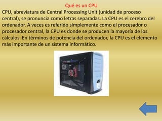 Qué es un CPU
CPU, abreviatura de Central Processing Unit (unidad de proceso
central), se pronuncia como letras separadas. La CPU es el cerebro del
ordenador. A veces es referido simplemente como el procesador o
procesador central, la CPU es donde se producen la mayoría de los
cálculos. En términos de potencia del ordenador, la CPU es el elemento
más importante de un sistema informático.
 