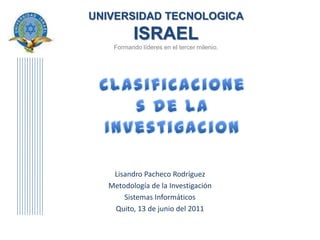 UNIVERSIDAD TECNOLOGICAISRAELFormando líderes en el tercer milenio. Clasificaciones de la Investigacion Lisandro Pacheco Rodríguez Metodología de la Investigación Sistemas Informáticos Quito, 13 de junio del 2011 