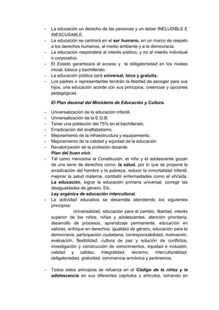 -   La educación un derecho de las personas y un deber INELUDIBLE E
    INEXCUSABLE.
-   La educación se centrará en el ser humano, en un marco de respeto
    a los derechos humanos, al medio ambiente y a la democracia.
-   La educación responderá al interés público, y no al interés individual
    o corporativo.
-   El Estado garantizará el acceso y la obligatoriedad en los niveles
    inicial, básica y bachillerato.
-   La educación pública será universal, laica y gratuita.
-   Los padres o representantes tendrán la libertad de escoger para sus
    hijos, una educación acorde con sus principios, creencias y opciones
    pedagógicas.

    El Plan decenal del Ministerio de Educación y Cultura.

-   Universalización de la educación infantil.
-   Universalización de la E:G:B:
-   Tener una población del 75% en el bachillerato.
-   Erradicación del analfabetismo.
-   Mejoramiento de la infraestructura y equipamiento.
-   Mejoramiento de la calidad y equidad de la educación
-   Revalorización de la profesión docente.
    Plan del buen vivir.
-   Tal como menciona la Constitución, el niño y el adolescente gozan
    de una serie de derechos como: la salud, por lo que se propone la
    erradicación del hambre y la pobreza, reducir la inmortalidad infantil,
    mejorar la salud materna, combatir enfermedades como el vih/sida.
    La educación, lograr la educación primaria universal, corregir las
    desigualdades de género. Etc.
    Ley orgánica de educación intercultural.
-   La actividad educativa se desarrolla atendiendo los siguientes
    principios:
                Universalidad, educación para el cambio, libertad, interés
    superior de los niños, niñas y adolescentes, atención prioritaria,
    desarrollo de procesos, aprendizaje permanente, educación en
    valores, enfoque en derechos, igualdad de género, educación para la
    democracia, participación ciudadana, corresponsabilidad, motivación,
    evaluación, flexibilidad, cultura de paz y solución de conflictos,
    investigación y construcción de conocimientos, equidad e inclusión,
    calidad y calidez, integralidad, laicismo, interculturalidad,
    obligatoriedad, gratuidad, convivencia armónica y pertinencia.

-   Todos estos principios se refuerza en el Código de la niñez y la
    adolescencia en sus diferentes capítulos y artículos, tomando en
 