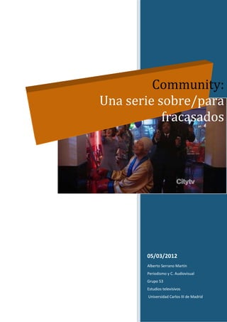 Community:
Una serie sobre/para
           fracasados




        05/03/2012
        Alberto Serrano Martín
        Periodismo y C. Audiovisual
        Grupo 53
        Estudios televisivos
        Universidad Carlos III de Madrid
 