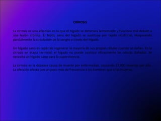 CIRROSIS

La cirrosis es una afección en la que el hígado se deteriora lentamente y funciona mal debido a
una lesión crónica. El tejido sano del hígado se sustituye por tejido cicatricial, bloqueando
parcialmente la circulación de la sangre a través del hígado.

Un hígado sano es capaz de regenerar la mayoría de sus propias células cuando se dañan. En la
cirrosis en etapa terminal, el hígado no puede sustituir eficazmente las células dañadas. Se
necesita un hígado sano para la supervivencia.

La cirrosis es la doceava causa de muerte por enfermedad, causando 27,000 muertes por año.
La afección afecta con un poco más de frecuencia a los hombres que a las mujeres.
 