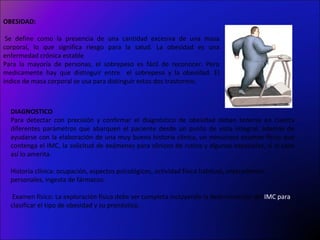 OBESIDAD:

 Se define como la presencia de una cantidad excesiva de una masa
corporal, lo que significa riesgo para la salud. La obesidad es una
enfermedad crónica estable
Para la mayoría de personas, el sobrepeso es fácil de reconocer. Pero
medicamente hay que distinguir entre el sobrepeso y la obesidad. El
índice de masa corporal se usa para distinguir estos dos trastornos.



  DIAGNOSTICO
  Para detectar con precisión y confirmar el diagnóstico de obesidad deben tenerse en cuenta
  diferentes parámetros que abarquen el paciente desde un punto de vista integral, además de
  ayudarse con la elaboración de una muy buena historia clínica, un minucioso examen físico que
  contenga el IMC, la solicitud de exámenes para clínicos de rutina y algunos especiales, si el caso
  así lo amerita.

  Historia clínica: ocupación, aspectos psicológicos, actividad física habitual, antecedentes
  personales, ingesta de fármacos.

   Examen físico: La exploración física debe ser completa incluyendo la determinación del IMC para
  clasificar el tipo de obesidad y su pronóstico.
 