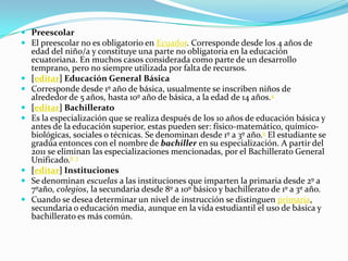  Preescolar
 El preescolar no es obligatorio en Ecuador. Corresponde desde los 4 años de
  edad del niño/a y constituye una parte no obligatoria en la educación
  ecuatoriana. En muchos casos considerada como parte de un desarrollo
  temprano, pero no siempre utilizada por falta de recursos.
 [editar] Educación General Básica
 Corresponde desde 1º año de básica, usualmente se inscriben niños de
  alrededor de 5 años, hasta 10º año de básica, a la edad de 14 años.4
 [editar] Bachillerato
 Es la especialización que se realiza después de los 10 años de educación básica y
  antes de la educación superior, estas pueden ser: físico-matemático, químico-
  biológicas, sociales o técnicas. Se denominan desde 1º a 3º año.5 El estudiante se
  gradúa entonces con el nombre de bachiller en su especialización. A partir del
  2011 se eliminan las especializaciones mencionadas, por el Bachillerato General
  Unificado.6 7
 [editar] Instituciones
 Se denominan escuelas a las instituciones que imparten la primaria desde 2º a
  7ºaño, colegios, la secundaria desde 8º a 10º básico y bachillerato de 1º a 3º año.
 Cuando se desea determinar un nivel de instrucción se distinguen primaria,
  secundaria o educación media, aunque en la vida estudiantil el uso de básica y
  bachillerato es más común.
 