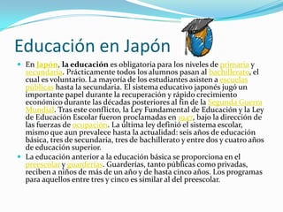 Educación en Japón
 En Japón, la educación es obligatoria para los niveles de primaria y
  secundaria. Prácticamente todos los alumnos pasan al bachillerato, el
  cual es voluntario. La mayoría de los estudiantes asisten a escuelas
  públicas hasta la secundaria. El sistema educativo japonés jugó un
  importante papel durante la recuperación y rápido crecimiento
  económico durante las décadas posteriores al fin de la Segunda Guerra
  Mundial. Tras este conflicto, la Ley Fundamental de Educación y la Ley
  de Educación Escolar fueron proclamadas en 1947, bajo la dirección de
  las fuerzas de ocupación. La última ley definió el sistema escolar,
  mismo que aun prevalece hasta la actualidad: seis años de educación
  básica, tres de secundaria, tres de bachillerato y entre dos y cuatro años
  de educación superior.
 La educación anterior a la educación básica se proporciona en el
  preescolar y guarderías. Guarderías, tanto públicas como privadas,
  reciben a niños de más de un año y de hasta cinco años. Los programas
  para aquellos entre tres y cinco es similar al del preescolar.
 