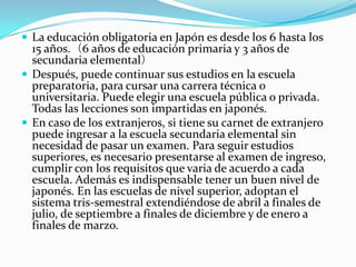  La educación obligatoria en Japón es desde los 6 hasta los
  15 años.（6 años de educación primaria y 3 años de
  secundaria elemental）
 Después, puede continuar sus estudios en la escuela
  preparatoria, para cursar una carrera técnica o
  universitaria. Puede elegir una escuela pública o privada.
  Todas las lecciones son impartidas en japonés.
 En caso de los extranjeros, si tiene su carnet de extranjero
  puede ingresar a la escuela secundaria elemental sin
  necesidad de pasar un examen. Para seguir estudios
  superiores, es necesario presentarse al examen de ingreso,
  cumplir con los requisitos que varia de acuerdo a cada
  escuela. Además es indispensable tener un buen nivel de
  japonés. En las escuelas de nivel superior, adoptan el
  sistema tris-semestral extendiéndose de abril a finales de
  julio, de septiembre a finales de diciembre y de enero a
  finales de marzo.
 