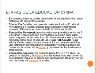 ETAPAS DE LA EDUCACION CHINA
   En la época imperial queda constituida la educación china, cabe
    distinguir las siguientes etapas:
   Educación Familiar: comprende hasta los 7 años. En ella el
    niño aprende a hablar, algunos usos sociales y rudimentos
    morales. Tal educación era confiada al padre de familia.
   Educación Elemental: para los niños comprendidos entre los 7
    y 14 años. Esta educación es impartida lo mismo en la casa
    paterna que en la escuela. Aquí el niño aprende a leer y escribir
    teniendo como base el libro de las TRES PALABRAS . Esta
    educación es memoristica y rutinaria. La escuela elemental es
    una institución universalmente extendida y cumple la tarea de
    conservar la unidad de la nación y de mantener las tradiciones
    ancestrales.
   Educación Superior: Se extiende hasta los 18 o 19 años. La
    poesía, la historia y la filosofía son las ramas mas imprtantes de
    este período. Aquí se le induce a la composición literaria y se les
    dan nociones de ciencias naturales.
 