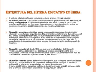 ESTRUCTURA DEL SISTEMA EDUCATIVO EN CHINA
   El sistema educativo chino se estructura en torno a varios niveles básicos:
   Educación primaria: la educación primaria comienza generalmente a los seis años de
    edad y es obligatoria. Su duración suele ser de seis años. Durante el periodo de
    enseñanza obligatorio, las directrices de enseñanza contemplan atención tanto a las
    cuestiones meramente académicas como a las morales y laborales.


   Educación secundaria, dividida a su vez en educación secundaria de primer ciclo y
    educación secundaria de segundo ciclo. El primer ciclo suele tener una duración general
    de 3 años y es obligatorio (en total, las autoridades chinas han establecido un total de
    nueve años de enseñanza obligatoria). Para entrar en el segundo ciclo de educación
    secundaria, hay que superar los exámenes pertinentes que capacitan para ello. El
    segundo ciclo de educación secundaria también tiene una duración, por lo general, de
    tres años.


   Educación profesional: desde 1996, en que se promulgó la Ley de Educación
    Profesional, se han establecido las bases para una educación profesional bien
    estructurada. Dentro de ella se diferencian varios niveles. Actualmente existen más de
    17000 centros de educación profesional en el país asiático.


   Educación superior: dentro de la educación superior, que se imparte en universidades,
    institutos y centros de formación profesional, tendremos que distinguir la formación
    profesional, la educación universitaria y los cursos de postgrado.
    El curso académico se estructura en torno a dos semestres de unas 20 semanas cada
    uno. El primero comienza en septiembre y el segundo, en febrero.
 