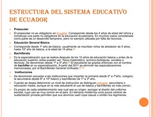 ESTRUCTURA DEL SISTEMA EDUCATIVO
DE ECUADOR
   Preescolar
   El preescolar no es obligatorio en Ecuador. Corresponde desde los 4 años de edad del niño/a y
    constituye una parte no obligatoria en la educación ecuatoriana. En muchos casos considerada
    como parte de un desarrollo temprano, pero no siempre utilizada por falta de recursos.
   Educación General Básica
   Corresponde desde 1º año de básica, usualmente se inscriben niños de alrededor de 5 años,
    hasta 10º año de básica, a la edad de 14 años.[4]
   Bachillerato
   Es la especialización que se realiza después de los 10 años de educación básica y antes de la
    educación superior, estas pueden ser: físico-matemático, químico-biológicas, sociales o
    técnicas. Se denominan desde 1º a 3º año.[5] El estudiante se gradúa entonces con el nombre
    de bachiller en su especialización. A partir del 2011 se eliminan las especializaciones
    mencionadas, por el Bachillerato General Unificado.[6] [7]
    Instituciones
   Se denominan escuelas a las instituciones que imparten la primaria desde 2º a 7ºaño, colegios,
    la secundaria desde 8º a 10º básico y bachillerato de 1º a 3º año.
   Cuando se desea determinar un nivel de instrucción se distinguen primaria, secundaria o
    educación media, aunque en la vida estudiantil el uso de básica y bachillerato es más común.
   Es propio de cada establecimiento sea cual sea su origen, escoger el diseño del uniforme
    escolar, cuyo uso es muy común en el país. En tiempos modernos unos pocos centros de
    sustentación privada permiten que sus alumnos usen ropa casual u omiten los regímenes.
 