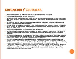 EDUCACION Y CULTURAS
   1. ELEMENTOS PARA UN DIAGNOSTICO DE LA EDUCACION EN EL ECUADOR
   Partimos de reconocer que un buen diagnóstico:
   a) debe identificar no sólo los déficits (lo que NO HAY) sino también las fortalezas (lo que HAY). Ambos
    son puntos de partida que orientan las necesidades y posibilidades respecto del quehacer en cualquier
    ámbito;
   b) implica no sólo una descripción del presente sino además una mirada restrospectiva que permita
    explicar cómo se llegó a la situación actual;
   c) no se centra en los datos cuantitativos (cifras, estadísticas) sino que da cuenta además, y sobre todo,
    de los actores, las instituciones, intereses y motivaciones, relaciones, dinámicas y procesos que están
    detrás de dichas cifras.
   En el caso de la educación, es además importante recalcar que:
   a) un buen diagnóstico educativo debe ir más allá del "sector" educativo en cuanto tal, y dar cuenta de
    las condiciones sociales, económicas y políticas que condicionan tanto la oferta como la demanda
    educativa;
   b) la educación superior es parte del sistema educativo y la política educativa, por tanto, debería adoptar
    una visión y un tratamiento integral de todos los niveles del sistema, independientemente de que sean
    instituciones distintas las que están a cargo de los diversos niveles;
   c) la Educación abarca no únicamente la educación formal sino también la que tiene lugar fuera del
    sistema escolar, incluyendo la educación no-formal y los diversos ámbitos de aprendizaje informal: la
    familia, el grupo de pares, la comunidad, los medios de comunicación, el lugar de trabajo y/o producción,
    las bibliotecas, los centros culturales, las diversas instancias de participación social, etc.
   Limitaciones de tiempo y el propio carácter provisional de este documento, hacen imposible abordar un
    diagnóstico en profundidad de la educación en el Ecuador, dando la debida importancia a los puntos
    indicados arriba. Falta abordar con mayor especificidad y profundidad la educación superior. No se
    incluyen aquí cifras o anexos estadísticos.
 