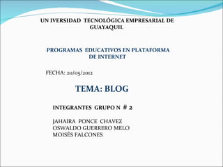 UN IVERSIDAD TECNOLÓGICA EMPRESARIAL DE
               GUAYAQUIL



 PROGRAMAS EDUCATIVOS EN PLATAFORMA
            DE INTERNET

 FECHA: 20/05/2012


           TEMA: BLOG

   INTEGRANTES GRUPO N   #2
   JAHAIRA PONCE CHAVEZ
   OSWALDO GUERRERO MELO
   MOISÉS FALCONES
 