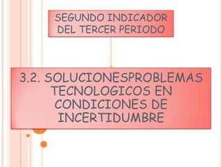 SEGUNDO INDICADOR
    DEL TERCER PERIODO



3.2. SOLUCIONESPROBLEMAS
      TECNOLOGICOS EN
       CONDICIONES DE
       INCERTIDUMBRE
 