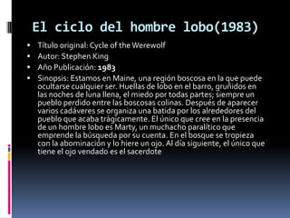 El ciclo del hombre lobo(1983)
   Título original: Cycle of the Werewolf
   Autor: Stephen King
   Año Publicación: 1983
   Sinopsis: Estamos en Maine, una región boscosa en la que puede
    ocultarse cualquier ser. Huellas de lobo en el barro, gruñidos en
    las noches de luna llena, el miedo por todas partes; siempre un
    pueblo perdido entre las boscosas colinas. Después de aparecer
    varios cadáveres se organiza una batida por los alrededores del
    pueblo que acaba trágicamente. El único que cree en la presencia
    de un hombre lobo es Marty, un muchacho paralítico que
    emprende la búsqueda por su cuenta. En el bosque se tropieza
    con la abominación y lo hiere un ojo. Al día siguiente, el único que
    tiene el ojo vendado es el sacerdote
 