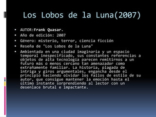 Los Lobos de la Luna(2007)
   AUTOR:Frank Quasar.
   Año de edición: 2007
   Género: misterio, terror, ciencia ficción
   Reseña de "Los Lobos de la Luna"
   Ambientada en una ciudad imaginaria y un espacio
    temporal inespecificado, sus constantes referencias a
    objetos de alta tecnología parecen remitirnos a un
    futuro más o menos cercano tan amenazador como
    extrañamente familiar. La historia, plagada de
    intriga y giros argumentales, engancha desde el
    principio haciendo olvidar los fallos de estilo de su
    autor, que consigue mantener la emoción hasta el
    último instante sorprendiendo al lector con un
    desenlace brutal e impactante.
 