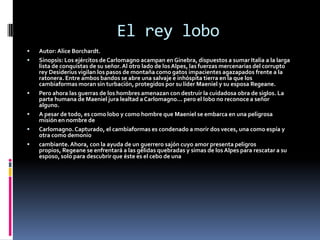 El rey lobo
   Autor: Alice Borchardt.
   Sinopsis: Los ejércitos de Carlomagno acampan en Ginebra, dispuestos a sumar Italia a la larga
    lista de conquistas de su señor. Al otro lado de los Alpes, las fuerzas mercenarias del corrupto
    rey Desiderius vigilan los pasos de montaña como gatos impacientes agazapados frente a la
    ratonera. Entre ambos bandos se abre una salvaje e inhóspita tierra en la que los
    cambiaformas moran sin turbación, protegidos por su líder Maeniel y su esposa Regeane.
   Pero ahora las guerras de los hombres amenazan con destruir la cuidadosa obra de siglos. La
    parte humana de Maeniel jura lealtad a Carlomagno... pero el lobo no reconoce a señor
    alguno.
   A pesar de todo, es como lobo y como hombre que Maeniel se embarca en una peligrosa
    misión en nombre de
   Carlomagno. Capturado, el cambiaformas es condenado a morir dos veces, una como espía y
    otra como demonio
   cambiante. Ahora, con la ayuda de un guerrero sajón cuyo amor presenta peligros
    propios, Regeane se enfrentará a las gélidas quebradas y simas de los Alpes para rescatar a su
    esposo, solo para descubrir que éste es el cebo de una
 