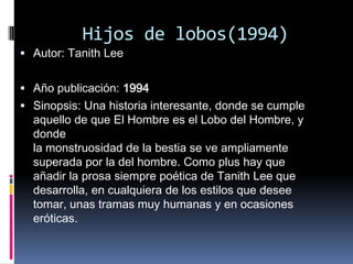 Hijos de lobos(1994)
 Autor: Tanith Lee


 Año publicación: 1994
 Sinopsis: Una historia interesante, donde se cumple
  aquello de que El Hombre es el Lobo del Hombre, y
  donde
  la monstruosidad de la bestia se ve ampliamente
  superada por la del hombre. Como plus hay que
  añadir la prosa siempre poética de Tanith Lee que
  desarrolla, en cualquiera de los estilos que desee
  tomar, unas tramas muy humanas y en ocasiones
  eróticas.
 