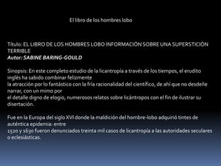 El libro de los hombres lobo



Título: EL LIBRO DE LOS HOMBRES LOBO INFORMACIÓN SOBRE UNA SUPERSTICIÓN
TERRIBLE
Autor: SABINE BARING-GOULD

Sinopsis: En este completo estudio de la licantropía a través de los tiempos, el erudito
inglés ha sabido combinar felizmente
la atracción por lo fantástico con la fría racionalidad del científico, de ahí que no desdeñe
narrar, con un mimo por
el detalle digno de elogio, numerosos relatos sobre licántropos con el fin de ilustrar su
disertación.

Fue en la Europa del siglo XVI donde la maldición del hombre-lobo adquirió tintes de
auténtica epidemia: entre
1520 y 1630 fueron denunciados treinta mil casos de licantropía a las autoridades seculares
o eclesiásticas.
 