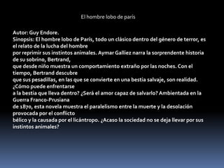 El hombre lobo de parís

Autor: Guy Endore.
Sinopsis: El hombre lobo de París, todo un clásico dentro del género de terror, es
el relato de la lucha del hombre
por reprimir sus instintos animales. Aymar Galliez narra la sorprendente historia
de su sobrino, Bertrand,
que desde niño muestra un comportamiento extraño por las noches. Con el
tiempo, Bertrand descubre
que sus pesadillas, en las que se convierte en una bestia salvaje, son realidad.
¿Cómo puede enfrentarse
a la bestia que lleva dentro? ¿Será el amor capaz de salvarlo? Ambientada en la
Guerra Franco-Prusiana
de 1870, esta novela muestra el paralelismo entre la muerte y la desolación
provocada por el conflicto
bélico y la causada por el licántropo. ¿Acaso la sociedad no se deja llevar por sus
instintos animales?
 