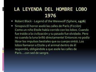  Robert Black - Legend of the Werewolf (Sphere, 1976)
 Sinopsis:El horror asoló las calles de París.(Ficción)
  Como un niño Etoile había corrido con los lobos. Cuando
  fue traído a la civilización y su pasado fue olvidado. Pero
  no cuando la luna brilló directamente! Entonces no podía
  librar los impulsos bestiales que su cuerpo sintió. Los
  lobos llamaron a Etoile y el animal dentro de él
  respondió, obligándole a que asole las calles de
  París….con sed de sangre.
 