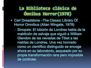 Carl Dreadstone –The Classic Library Of
  Horror Omnibus (Allan Wingate, 1978)
   Sinopsis: El lobizón de Londres habla de la
    maldición de salvaje que siguió a William
    Glendon de las nevadas de Tibet a las
    nieblas de Londres. Una vez honrado
    como un científico distinguido se encoge
    ahora en su laboratorio, asqueado por su
    propia transformación rara pero imposible
    de controlar.
 