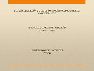 COMERCIALIZACIÓN Y COSTOS DE LOS SERVICIOS PÚBLICOS
                  DOMICILIARIOS




          JUAN CAMILO MONTOYA CARREÑO
                  COD: 07201003




            UNIVERSIDAD DE SANTANDER
                     (UDES).
 