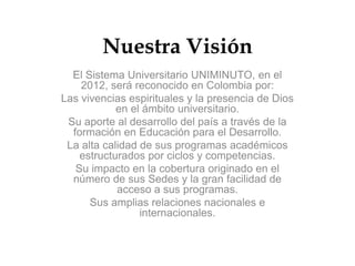 Nuestra Visión
  El Sistema Universitario UNIMINUTO, en el
    2012, será reconocido en Colombia por:
Las vivencias espirituales y la presencia de Dios
            en el ámbito universitario.
 Su aporte al desarrollo del país a través de la
  formación en Educación para el Desarrollo.
 La alta calidad de sus programas académicos
    estructurados por ciclos y competencias.
   Su impacto en la cobertura originado en el
  número de sus Sedes y la gran facilidad de
            acceso a sus programas.
      Sus amplias relaciones nacionales e
                 internacionales.
 