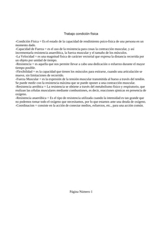 Trabajo condición física
-Condición Física = Es el estado de la capacidad de rendimiento psico-fisica de una persona en un
momento dado.
-Capacidad de Fuerza = es el uso de la resistencia para cosas la contracción muscular, y así
incrementarla resistencia anaeróbica, la fuerza muscular y el tamaño de los músculos.
-La Velocidad = es una magnitud fisica de carácter vectorial que expresa la distancia recorrida por
un objeto por unidad de tiempo.
-Resistencia = es aquella que nos permite llevar a cabo una dedicación o esfuerzo durante el mayor
tiempo posible.
-Flexibilidad = es la capacidad que tienen los músculos para estirarse, cuando una articulación se
mueve, sin limitaciones de recorrido.
-Fuerza Muscular = es la expresión de la tensión muscular transmitida al hueso a través del tendón.
Se puede medir con la resistencia máxima que se puede oponer a una contracción muscular.
-Resistencia aeróbica = La resistencia se obtiene a través del metabolismo físico y respiratorio, que
realizan las células musculares mediante combustiones, es decir, reacciones qimicas en presencia de
oxígeno.
-Resistencia anaeróbica = Es el tipo de resistencia utilizada cuando la intensidad es tan grande que
no podemos tomar todo el oxígeno que necesitamos, por lo que estamos ante una deuda de oxígeno.
-Coordinacíon = consiste en la acción de conectar medios, esfuerzos, etc., para una acción común.
Página Número 1
 