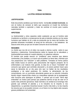 TEMA
LA OTRA VERDAD INCÓMODA
JUSTIFICACION
Este documento (análisis) que hemos hecho de la otra verdad incómoda, es
con el motivo de conocer el daño que causamos al invadir los territorios
naturales también a aprender y tratar de cambiar el mundo para nuestra
supervivencia.
HIPOTESIS
La biodiversidad y otros aspectos están acabando ya que el hombre está
invadiendo su territorio y consecuencia de esto el planeta cambia con los seres
humanos que habitan en él y esto es producido por la mano del hombre, las
grandes empresas mundiales, el smog de los vehículos, y los botaderos de
basura entre otros ya que son el sobre consumo de la humanidad.
RESUMEN
La charla que nos dio en el video nos ayuda a darnos cuenta sobre lo que
hacemos y destruimos. Concientizamos sobre la riqueza de la naturaleza y
biodiversidad que existe en nuestro planeta y no sabemos valorara.
El hombre que puede resumir un "problema" para nosotros que abarca
continentes y los pueblos y un futuro que el público no tiene idea, mientras que
nos proporciona una "solución" a este problema. Tomados en forma pasiva
esta charla busca el camino para precursores del negocio prospero de la
enfermedad a ser todavía más grande, la idea de un futuro "inevitable" del
consumo que ignora qué controles educación y el precio podrían hacer para
secar la demanda de un día para otro (por no hablar de los resultados
ecológicos y de salud positivas). En cambio, la alimentación de los
consumidores, con un suministro abundante parece ser su solución (industria
tendrá ningún reparo).Esta charla (un maravilloso ejemplo de la propaganda)
sólo funciona para apaciguar al público. Y pensar que el autor "tiene algo
entendido" es motivo para pensar que podemos darnos el lujo de caer en el
sueño más profundo ignorancia. Estar dormido a la verdad es el enemigo más
grande que enfrenta el planeta y a la industria no le importa si nos
despertamos. La grandes industrias buscan mucho más éxito y no les importa
los recurso que no se pueden renovar y a un futuro no muy lejano esto causara
graves problemas a la humanidad.
 