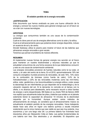 TEMA
El eslabón perdido de la energía renovable
JUSTIFICACION
Este documento que hemos analizado es para una buena utilización de la
energía y conocer los nuevos medios para generar energía que en el futuro se
va a dar con nuevas tecnologías.
HIPOTESIS
La energía que consumimos también es una causa de la contaminación
ambiental.
Cuál es la clave para el uso de energías alternativas como la solar y la eólica.
Cual es el almacenamiento para que podamos tener energía disponible, incluso
en ausencia de sol y de viento.
Donald Sadoway utiliza la pizarra para mostrar el futuro de las baterías que
almacenan energía renovable a gran escala.
Tenemos que pensar el problema de manera diferente.
RESUMEN
Al implementar nuevas formas de generar energía nos servirán en el futuro
para mantener un nuestra biodiversidad y recursos naturales ya que la
actualidad consumimos de una forma excesiva de la que deberíamos consumir
y esto es una causa de contaminación ambiental.
Las energías renovables provienen de fuentes naturales como la luz solar, el
viento, y el calor del centro de la tierra. En el 2010, aproximadamente 16% del
consumo energético mundial provenía de renovables, de este 16%, 10% viene
de la combustión de biomasa (como fuente de calor), 3,4% de la
hidroelectricidad y 2,8% de las renovables modernas como las mini-hidro|,
eólica, solar, geotérmica y los biocombustibles.La energía eólica y solar posee
la desventaja de ser intermitentes ya que dependen de la meteorología y de la
ubicación respecto del sol. Si la demanda no coincide en el tiempo con la
oferta, o no alcanza para abastecerla, sería necesario recurrir a otras fuentes
de energía o sería desperdiciada. Bill Gates en su charla TED de febrero 2009
nos explicó que actualmente todas las pilas y baterías que existen en el planeta
solamente tienen la capacidad de almacenar 10 minutos de la electricidad
requerida por la humanidad. Aunque existen varios métodos de
almacenamiento de energía, se considera que el almacenamiento masivo es
actualmente el eslabón perdido de las energías renovables. Viene trabajando
desde hace seis años en lograr una batería química a escala industrial
sosteniendo que la única manera que sea viable es que sea muy potente, muy
económica y con una larga vida útil. La primera batería fue inventada hace
doscientos años por Alessandro Volta en Italia. Las partes fundamentales de
una batería son tres: Dos electrodos y un electrolito. El dispositivo que
 