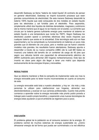 desarrolló Sadoway se llama “batería de metal líquido”.Al contrario de pensar
en generar electricidad, Sadoway se inspiró buscando procesos que sean
grandes consumidores de electricidad. De esta manera Sadoway desarrolló la
batería 100% líquida que está compuesta de dos metales en estado líquido
para los electrodos y sal fundida para el electrolito. Para separarlos,
simplemente utilizó dos líquidos de distintas densidades, magnesio y antimonio
(de la misma manera que el agua no se mezcla con el aceite). La corriente que
circula por la batería genera suficiente energía para mantener el sistema en
estado líquido a una temperatura que ronda los 700ºC. Según Sadoway los
electrodos pueden operar a corrientes eléctricas diez veces mayores que
cualquier batería que exista en la actualidad. Esta tecnología está aún en fase
experimental y se ha comprobado su funcionamiento en baterías un poco más
grandes que el diámetro de una pizza, pero a medida que se fueron creando
modelos más grandes, los resultados fueron alentadores. Sadoway apunta a
desarrollar a través de su nueva compañía LMBC (de la cuál Bill Gates es
inversor) una batería del tamaño de un conteiner de carga de 40 pies que
según sus cálculos tendrá una capacidad de almacenamiento eléctrico de
2MWh (suficiente para alimentar 200 hogares norteamericanos). Este tipo de
invento es clave para algún día llegar a tener una matriz que dependa
exclusivamente de las energías limpias y renovables.
RESULTADOS
Que se debería mantener a flote la campaña de implementar cada vez mas la
energía renovable para no tener mucho inconvenientes en cuanto al consumo
de esta.
La energía renovable está toda a nuestro alrededor, y hoy en día más y más
personas la utilizan para calefaccionar sus hogares, alimentar sus
electrodomésticos y avanzar en sus carreras profesionales. Cuanto más pronto
comience a aprender sobre la energía renovable más pronto podrá ponerla a
trabajar para nuestro propio beneficio, y esperando unas nuevas tecnologías de
energía estas ayudaran a que el ambiente se regenere poco a poco.
DISCUSIÓN
El problema global de la población es el consumo excesivo de la energía .El
problema central de muchos sistemas de energía sustentable es: ¿Cómo
almacenar energía de tal forma que pueda ser suministrada a la red eléctrica
 