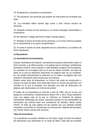 16. Se generoso y comparte tu conocimiento.
17. Ten paciencia, hay personas que pueden ser más lentas con el teclado que
otras.
18. Los mensajes deben aportar algo nuevo o abrir nuevos campos de
discusión.
19. Respeta el tiempo de las personas y no envíes mensajes interminables o
innecesarios.
20. No ingreses ni salgas del Chat sin dejar mensaje alguno.
21. Respeta el ancho de banda de las personas y no envíes archivos pesados
sin su conocimiento ni su previo consentimiento.
22. Al cerrar la sesión de Chat, despídete de tus compañeros y el profesor de
forma respetuosa.
Lo Buscadores
La necesidad de los buscadores
Cuando necesitamos de Internet, normalmente buscamos información sobre un
tema concreto, y es difícil acceder a una página que la contenga, simplemente
pinchando vínculos. Como solución a este problema surgieron los buscadores.
Un buscador es una página web en la que se ofrece consultar una base de
datos en la cual se relacionan direcciones de páginas web con su contenido.
Su uso facilita enormemente la obtención de un listado de páginas web que
contienen información sobre el tema que nos interesa.
Existen varios tipos de buscadores, en función del modo de construcción y
acceso a la base de datos, pero todos ellos tienen en común que permiten una
consulta en la que el buscador nos devuelve una lista de direcciones de
páginas web relacionadas con el tema consultado.
El origen de los buscadores se remonta a abril de 1994, año en el que una
pareja de universitarios norteamericanos (David Filo y Jerry Yang) decidieron
crear una página web en la que se ofreciera un directorio de páginas
interesantes clasificadas por temas, pensando siempre en las necesidades de
información que podrían tener sus compañeros de estudios. Había nacido
Yahoo!. El éxito de esta página fué tan grande que una empresa decidió
comprarla y convertirla en el portal que hoy conocemos. Además del buscador,
hoy Yahoo! ofrece muchos más servicios.
Tipos de buscadores
Los buscadores se pueden clasificar en tres tipos, según la forma de obtener
las direcciones que almacenan en su base de datos. Cada tipo de buscador
 
