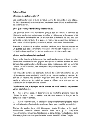 Palabras Clave
¿Qué son las palabras clave?
Las palabras clave son el tema o motivo central del contenido de una página.
Es decir, que dentro de un mismo sitio se pueden tener cientos, e incluso miles,
de palabras claves.
¿Por qué son importantes las palabras clave?
Las palabras clave son importantes porque son las frases o términos de
búsqueda con las que un internauta accede a un sitio desde un buscador, o las
que relacionan el contenido de un anuncio con el contexto de otro sitio con
contenido complementario. O lo que es lo mismo, los que permiten conectar al
sitio con un público objetivo que no tiene porqué conocernos de antemano.
Además, el público que accede a un sitio a través de estos dos mecanismos es
un público que está activamente buscando información relacionada con el
contenido al que se dirige, por lo que su interés en el mismo será mayor.
¿Cómo se eligen las palabras clave?
Como se ha descrito anteriormente, las palabras claves son el tema o motivo
central del contenido de una página. Así que si se venden billetes de avión
baratos, las palabras claves tendrán que estar relacionadas con los términos
"billetes de avión baratos", que es el punto de partida para escribir el contenido
de la página.
Por otra parte, también es esencial a la hora de escribir el contenido de una
página pensar a qué audiencia nos dirigimos y como escriben y piensan. No
sólo es útil hacerlo para conectar mejor con ellos, sino que esta labor previa
ayuda a seleccionar las palabras claves a utilizar para aparecer en los
buscadores en la mejor posición posible.
Continuando con el ejemplo de los billetes de avión baratos, se plantean
varias posibilidades:
1. En el primer caso, el departamento de marketing propone hablar de
ofertas de vuelo, pues consideran que de esta manera la imagen de la
compañía no se ve dañada.
2. En el segundo caso, el encargado del posicionamiento propone hablar
de vuelos baratos ofreciendo los siguientes datos para respaldar su posición:
Ofertas de vuelos tiene 455 búsquedas según Overture y 54 según
Wordtracker, mientras vuelos baratos tiene 2.428 y 90 búsquedas
respectivamente. En cambio, fijándose en la competencia, vuelos baratos tiene
264.000 páginas mientras que ofertas de vuelos tiene 890.000 en Google.
 