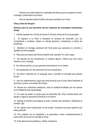  Revisa con anterioridad los materiales de lectura que te propone el tutor,
investiga y profundiza en el tema.
 Nunca esperes hasta el último día para participar en el foro.
Chat y Chat de Grupos
Normas para el uso educativo de los sistemas de mensajería instantánea
(chat)
1. Intenta ingresar en el Chat al menos 5 minutos antes de la hora pautada.
2. Al ingresar a tu Chat y compartir la ventana de discusión con tus
compañeros y profesor, teclea un saludo general y respetuoso a todos los
presentes.
3. Modifica el mensaje personal del Chat para que aparezca tu nombre y
apellido de forma legible.
4. Fijar para los textos del Chat la fuente Arial, tamaño 10, color negro.
5. No abuses de los emoticones, si insertas alguno, intenta que sea como
máximo 2 por mensaje.
6. No utilices guiños, ya que generan perturbación en la charla.
7. Se respetuoso con las opiniones de tus compañeros.
8. Se breve, describe en un lenguaje claro y sencillo el mensaje que deseas
enviar.
9. Lee con detenimiento y sigue las instrucciones que el tutor debe facilitarte al
principio o previo a la sesión de chateo.
10. Revisa con suficiente antelación, todo el material facilitado por los tutores
en la Plataforma de Aprendizaje.
11. En caso de existir un guión para el desarrollo del Chat, intenta leerlo con
tiempo y sigue la secuencia prevista en el mismo.
12. Solicita el derecho de palabra al autor, cuando sea necesario. Utilizando el
símbolo “@”.
13. No utilices solo mayúsculas en los textos, recuerda que esto significa que
estas gritando.
14. Ten cuidado con la ortografía y la gramática, revisa cuidadosamente el
texto antes de enviar el mensaje al Chat.
15. Evita abreviar las palabras y utilizar modismos.
 