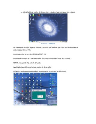 ha sido añadido al núcleo de desarrollo y estará en la próxima versión estable.
Ilustración 8 OPENSUSE
un sistema de archivos especial llamado UMSDOS que permite que Linux sea instalado en un
sistema de archivos DOS.
soporte en sólo lectura de HPFS-2 del OS/2 2.1
sistema de archivos de CD-ROM que lee todos los formatos estándar de CD-ROM.
TCP/IP, incluyendo ftp, telnet, NFS, etc.
Appletalk disponible en el actual núcleo de desarrollo.
software cliente y servidor Netware disponible en los núcleos de desarrollo.
 