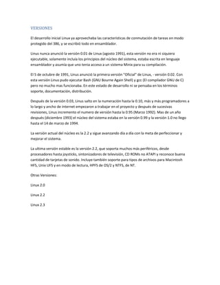 VERSIONES
El desarrollo inicial Linux ya aprovechaba las características de conmutación de tareas en modo
protegido del 386, y se escribió todo en ensamblador.
Linus nunca anunció la versión 0.01 de Linux (agosto 1991), esta versión no era ni siquiera
ejecutable, solamente incluía los principios del núcleo del sistema, estaba escrita en lenguaje
ensamblador y asumía que uno tenia acceso a un sistema Minix para su compilación.
El 5 de octubre de 1991, Linus anunció la primera versión "Oficial" de Linux, - versión 0.02. Con
esta versión Linus pudo ejecutar Bash (GNU Bourne Again Shell) y gcc (El compilador GNU de C)
pero no mucho mas funcionaba. En este estado de desarrollo ni se pensaba en los términos
soporte, documentación, distribución.
Después de la versión 0.03, Linus salto en la numeración hasta la 0.10, más y más programadores a
lo largo y ancho de internet empezaron a trabajar en el proyecto y después de sucesivas
revisiones, Linus incremento el numero de versión hasta la 0.95 (Marzo 1992). Mas de un año
después (diciembre 1993) el núcleo del sistema estaba en la versión 0.99 y la versión 1.0 no llego
hasta el 14 de marzo de 1994.
La versión actual del núcleo es la 2.2 y sigue avanzando día a día con la meta de perfeccionar y
mejorar el sistema.
La ultima versión estable es la versión 2.2, que soporta muchos más periféricos, desde
procesadores hasta joysticks, sintonizadores de televisión, CD ROMs no ATAPI y reconoce buena
cantidad de tarjetas de sonido. Incluye también soporte para tipos de archivos para Macintosh
HFS, Unix UFS y en modo de lectura, HPFS de OS/2 y NTFS, de NT.
Otras Versiones:
Linux 2.0
Linux 2.2
Linux 2.3
 
