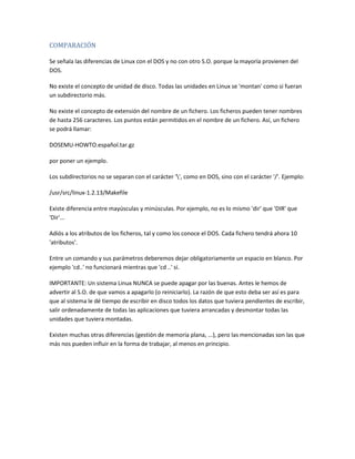 COMPARACIÓN
Se señala las diferencias de Linux con el DOS y no con otro S.O. porque la mayoría provienen del
DOS.
No existe el concepto de unidad de disco. Todas las unidades en Linux se 'montan' como si fueran
un subdirectorio más.
No existe el concepto de extensión del nombre de un fichero. Los ficheros pueden tener nombres
de hasta 256 caracteres. Los puntos están permitidos en el nombre de un fichero. Así, un fichero
se podrá llamar:
DOSEMU-HOWTO.español.tar.gz
por poner un ejemplo.
Los subdirectorios no se separan con el carácter '', como en DOS, sino con el carácter '/'. Ejemplo:
/usr/src/linux-1.2.13/Makefile
Existe diferencia entre mayúsculas y minúsculas. Por ejemplo, no es lo mismo 'dir' que 'DIR' que
'Dir'...
Adiós a los atributos de los ficheros, tal y como los conoce el DOS. Cada fichero tendrá ahora 10
'atributos'.
Entre un comando y sus parámetros deberemos dejar obligatoriamente un espacio en blanco. Por
ejemplo 'cd..' no funcionará mientras que 'cd ..' sí.
IMPORTANTE: Un sistema Linux NUNCA se puede apagar por las buenas. Antes le hemos de
advertir al S.O. de que vamos a apagarlo (o reiniciarlo). La razón de que esto deba ser así es para
que al sistema le dé tiempo de escribir en disco todos los datos que tuviera pendientes de escribir,
salir ordenadamente de todas las aplicaciones que tuviera arrancadas y desmontar todas las
unidades que tuviera montadas.
Existen muchas otras diferencias (gestión de memoria plana, ...), pero las mencionadas son las que
más nos pueden influir en la forma de trabajar, al menos en principio.
 