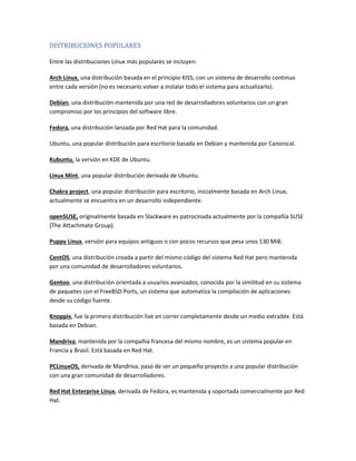 DISTRIBUCIONES POPULARES
Entre las distribuciones Linux más populares se incluyen:
Arch Linux, una distribución basada en el principio KISS, con un sistema de desarrollo continuo
entre cada versión (no es necesario volver a instalar todo el sistema para actualizarlo).
Debian, una distribución mantenida por una red de desarrolladores voluntarios con un gran
compromiso por los principios del software libre.
Fedora, una distribución lanzada por Red Hat para la comunidad.
Ubuntu, una popular distribución para escritorio basada en Debian y mantenida por Canonical.
Kubuntu, la versión en KDE de Ubuntu.
Linux Mint, una popular distribución derivada de Ubuntu.
Chakra project, una popular distribución para escritorio, inicialmente basada en Arch Linux,
actualmente se encuentra en un desarrollo independiente.
openSUSE, originalmente basada en Slackware es patrocinada actualmente por la compañía SUSE
(The Attachmate Group).
Puppy Linux, versión para equipos antiguos o con pocos recursos que pesa unos 130 MiB.
CentOS, una distribución creada a partir del mismo código del sistema Red Hat pero mantenida
por una comunidad de desarrolladores voluntarios.
Gentoo, una distribución orientada a usuarios avanzados, conocida por la similitud en su sistema
de paquetes con el FreeBSD Ports, un sistema que automatiza la compilación de aplicaciones
desde su código fuente.
Knoppix, fue la primera distribución live en correr completamente desde un medio extraíble. Está
basada en Debian.
Mandriva, mantenida por la compañía francesa del mismo nombre, es un sistema popular en
Francia y Brasil. Está basada en Red Hat.
PCLinuxOS, derivada de Mandriva, pasó de ser un pequeño proyecto a una popular distribución
con una gran comunidad de desarrolladores.
Red Hat Enterprise Linux, derivada de Fedora, es mantenida y soportada comercialmente por Red
Hat.
 