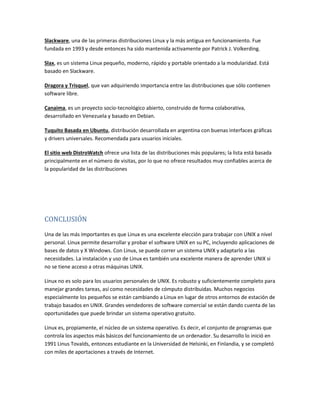 Slackware, una de las primeras distribuciones Linux y la más antigua en funcionamiento. Fue
fundada en 1993 y desde entonces ha sido mantenida activamente por Patrick J. Volkerding.
Slax, es un sistema Linux pequeño, moderno, rápido y portable orientado a la modularidad. Está
basado en Slackware.
Dragora y Trisquel, que van adquiriendo importancia entre las distribuciones que sólo contienen
software libre.
Canaima, es un proyecto socio-tecnológico abierto, construido de forma colaborativa,
desarrollado en Venezuela y basado en Debian.
Tuquito Basada en Ubuntu, distribución desarrollada en argentina con buenas interfaces gráficas
y drivers universales. Recomendada para usuarios iniciales.
El sitio web DistroWatch ofrece una lista de las distribuciones más populares; la lista está basada
principalmente en el número de visitas, por lo que no ofrece resultados muy confiables acerca de
la popularidad de las distribuciones
CONCLUSIÓN
Una de las más importantes es que Linux es una excelente elección para trabajar con UNIX a nivel
personal. Linux permite desarrollar y probar el software UNIX en su PC, incluyendo aplicaciones de
bases de datos y X Windows. Con Linux, se puede correr un sistema UNIX y adaptarlo a las
necesidades. La instalación y uso de Linux es también una excelente manera de aprender UNIX si
no se tiene acceso a otras máquinas UNIX.
Linux no es solo para los usuarios personales de UNIX. Es robusto y suficientemente completo para
manejar grandes tareas, así como necesidades de cómputo distribuidas. Muchos negocios
especialmente los pequeños se están cambiando a Linux en lugar de otros entornos de estación de
trabajo basados en UNIX. Grandes vendedores de software comercial se están dando cuenta de las
oportunidades que puede brindar un sistema operativo gratuito.
Linux es, propiamente, el núcleo de un sistema operativo. Es decir, el conjunto de programas que
controla los aspectos más básicos del funcionamiento de un ordenador. Su desarrollo lo inició en
1991 Linus Tovalds, entonces estudiante en la Universidad de Helsinki, en Finlandia, y se completó
con miles de aportaciones a través de Internet.
 
