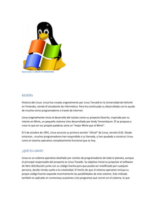 Ilustración 2 LINUX VS WINDOWS
RESEÑA
Historia del Linux: Linux fue creado originalmente por Linus Torvald en la Universidad de Helsinki
en Finlandia, siendo él estudiante de informática. Pero ha continuado su desarrollado con la ayuda
de muchos otros programadores a través de Internet.
Linux originalmente inicio el desarrollo del núcleo como su proyecto favorito, inspirado por su
interés en Minix, un pequeño sistema Unix desarrollado por Andy Tannenbaum. Él se propuso a
crear lo que en sus propias palabras seria un "mejor Minix que el Minix".
El 5 de octubre de 1991, Linux anuncio su primera versión "oficial" de Linux, versión 0.02. Desde
entonces , muchos programadores han respondido a su llamada, y han ayudado a construir Linux
como el sistema operativo completamente funcional que es hoy.
¿QUÉ ES LINUX?
Linux es un sistema operativo diseñado por cientos de programadores de todo el planeta, aunque
el principal responsable del proyecto es Linus Tovalds. Su objetivo inicial es propulsar el software
de libre distribución junto con su código fuente para que pueda ser modificado por cualquier
persona, dando rienda suelta a la creatividad. El hecho de que el sistema operativo incluya su
propio código fuente expande enormemente las posibilidades de este sistema. Este método
también es aplicado en numerosas ocasiones a los programas que corren en el sistema, lo que
 