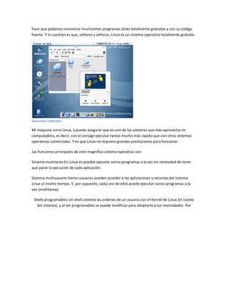hace que podamos encontrar muchisimos programas útiles totalmente gratuitos y con su código
fuente. Y la cuestión es que, señores y señoras, Linux es un sistema operativo totalmente gratuito.
Ilustración 3 Morphix
Mi máquina corre Linux, y puedo asegurar que es uno de los sistemas que más aprovecha mi
computadora, es decir, con el consigo ejecutar tareas mucho más rápido que con otros sistemas
operativos comerciales. Y es que Linux no requiere grandes prestaciones para funcionar.
Las funciones principales de este magnífico sistema operativo son:
Sistema multitarea En Linux es posible ejecutar varios programas a la vez sin necesidad de tener
que parar la ejecución de cada aplicación.
Sistema multiusuario Varios usuarios pueden acceder a las aplicaciones y recursos del sistema
Linux al mismo tiempo. Y, por supuesto, cada uno de ellos puede ejecutar varios programas a la
vez (multitarea).
Shells programables Un shell conecta las ordenes de un usuario con el Kernel de Linux (el núcleo
del sistema), y al ser programables se puede modificar para adaptarlo a tus necesidades. Por
 