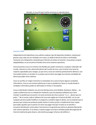 ejemplo, es muy útil para realizar procesos en segundo plano.
Ilustración 4 MINT
Independencia de dispositivos Linux admite cualquier tipo de dispositivo (módems, impresoras)
gracias a que cada una vez instalado uno nuevo, se añade al Kernel el enlace o controlador
necesario con el dispositivo, haciendo que el Kernel y el enlace se fusionen. Linux posee una gran
adaptabilidad y no se encuentra limitado como otros sistemas operativos.
Comunicaciones Linux es el sistema más flexible para poder conectarse a cualquier ordenador del
mundo. Internet se creó y desarrollo dentro del mundo de Unix, y por lo tanto Linux tiene las
mayores capacidades para navegar, ya que Unix y Linux son sistemas prácticamente idénticos. Con
linux podrá montar un servidor en su propia casa sin tener que pagar las enormes cantidades de
dinero que piden otros sistemas.
Linux no sacrifica en ningún momento la creatividad, tal y como lo hacen algunas compañías
informáticas. Linux es una ventana abierta por la que es posible huir hacia un mundo donde la
verdadera informática puede ser disfrutada sin limites ni monopolios.
Linux es distribuido mediante una serie de distribuciones como RedHat, Slackware, Debían ... las
cuales se diferencian por su método de instalación y por los paquetes (software) que viene
incluido. Es posible que encuentre a la venta versiones de Linux y piense: "si, si.... decían que era
gratis..." No se asuste, todo el software de Linux esta regido por la licencia de GNU, con la cual
cualquier persona puede modificar un programa y venderlo según el desee, con la condición que la
persona que compra ese producto puede realizar la misma acción o simplemente hacer copias
para todos aquellos que lo quieran sin tener que pagar más (por lo tanto no se extrañe si
encuentra distribución comerciales). Esta licencia es la garantía que afirma la absoluta libertad de
este sistema operativo. Si no desea ni siquiera pagar esa mísera cantidad puede descargárselo de
Internet totalmente gratis (bueno, sólo tendrá que pagar la factura de teléfono ).
 